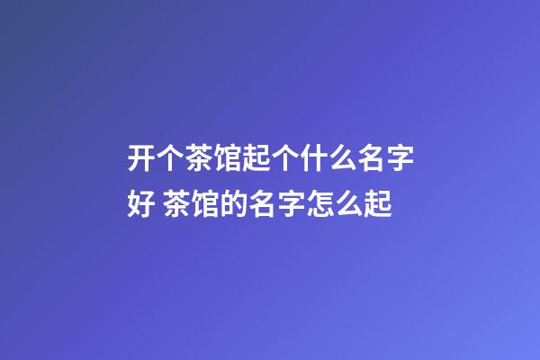 开个茶馆起个什么名字好 茶馆的名字怎么起